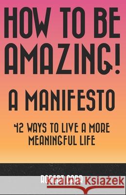 How To Be Amazing! A Manifesto: 42 Ways To Live A More Meaningful Life Robert Carr 9781999107000 Brain Trust Publishing