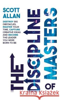 The Discipline of Masters: Destroy Big Obstacles, Master Your Time, Capture Creative Ideas and Become the Leader You Were Born to Be Scott Allan 9781999137670 Scott Allan Publishing, LLC