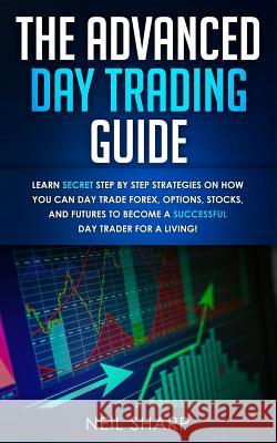 The Advanced Day Trading Guide: Learn Secret Step by Step Strategies on How You Can Day Trade Forex, Options, Stocks, and Futures to Become a SUCCESSF Neil Sharp 9781999145989 AC Publishing