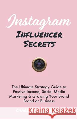Instagram Influencer Secrets: The Ultimate Strategy Guide to Passive Income, Social Media Marketing & Growing Your Personal Brand or Business Charlotte Sterling 9781999177041 This Is Charlotte.
