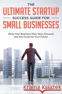 The Ultimate Startup Success Guide For Small Businesses: Write Your Business Plan, Stay Focused and Set Goals for Your Future Eric C. J. Williams 9781999184209 5310 Publishing