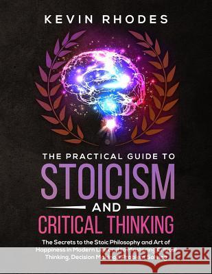 The Practical Guide to Stoicism and Critical Thinking: The Secrets to the Stoic Philosophy and Art of Happiness in Modern Life and to Mastering Critic Kevin Rhodes 9781999188375