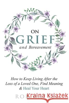 On Grief and Bereavement: How to Keep Living After the Loss of a Loved One, Find Meaning & Heal Your Heart Rob Watts 9781999222895