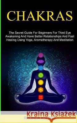 Chakras: the Secret Guide for Beginners for Third Eye Awakening and Have Better Relationships and Fast Healing Using Yoga, Aromatherapy and Meditation Rhonda Asprey 9781999230876