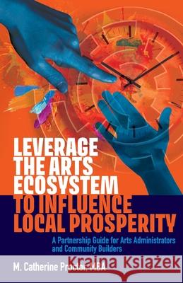 Leverage the Arts Ecosystem to Influence Local Prosperity: A partnership guide for arts administrators and community builders M. Catherine Proctor 9781999276607 Proctor Shift Consulting