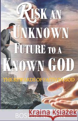 Risk an Unknown Future to a Known God: The Rewards of Faith in God Bosede O Nelson 9781999312732 Arkjoy Press
