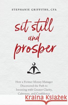 Sit Still and Prosper: How a Former Money Manager Discovered the Path to Investing with Greater Clarity, Calmness, and Confidence Stephanie Griffiths 9781999491109 Stephanie Griffiths