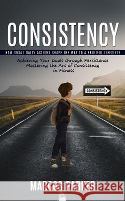 Consistency: How Small Daily Actions Shape the Way to a Fruitful Lifestyle (Achieving Your Goals through Persistence Mastering the Art of Consistency in Fitness) Marcos Parker   9781999550202 Andrew Zen