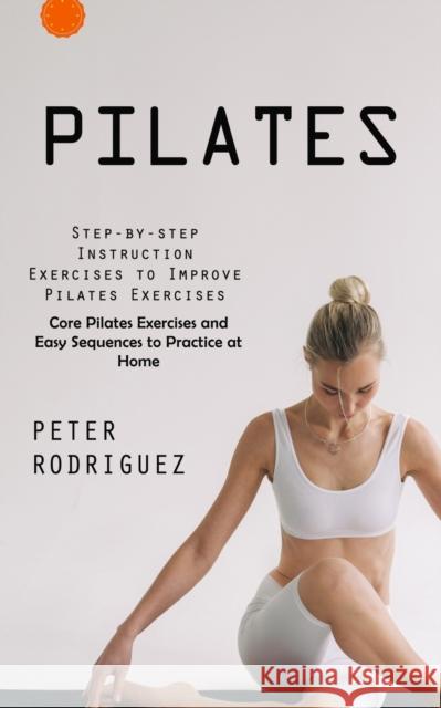 Pilates: Step-by-step Instruction Exercises to Improve Pilates Exercises (Core Pilates Exercises and Easy Sequences to Practice at Home): Step-by-step Instruction Exercises to Improve Pilates Exercise Peter Rodriguez   9781999550233 Tyson Maxwell