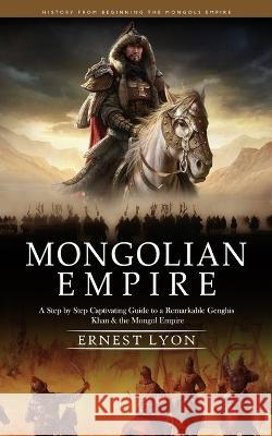 Mongolian Empire: History from Beginning the Mongols Empire (A Step by Step Captivating Guide to a Remarkable Genghis Khan & the Mongol Empire) Ernest Lyon   9781999550295 Jordan Levy