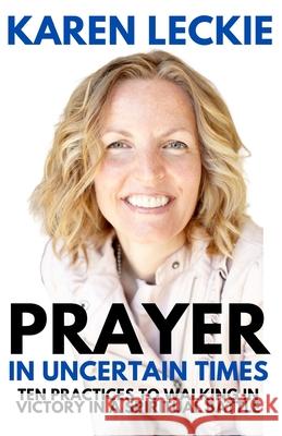 Prayer in Uncertain Times: Ten Practices to Walking in Victory in a Spiritual Battle Karen Leckie 9781999563943