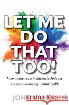 Let Me Do That Too!: How Mainstream inclusion Techniques are Revolutionising Mental Health John Vanek 9781999637019 John Vanek