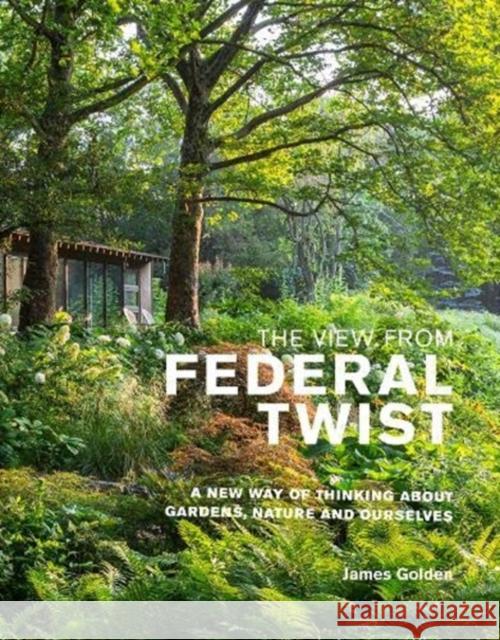 The View from Federal Twist: A New Way of Thinking about Gardens, Nature and Ourselves Golden, James 9781999734572 Filbert Press