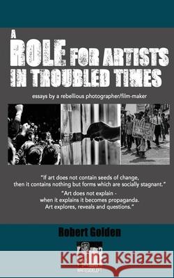 A Role for Artists in Troubled Times: Essays by a rebellious photographer/filmmaker Golden, Robert 9781999818173 WriteSideLeft Ltd