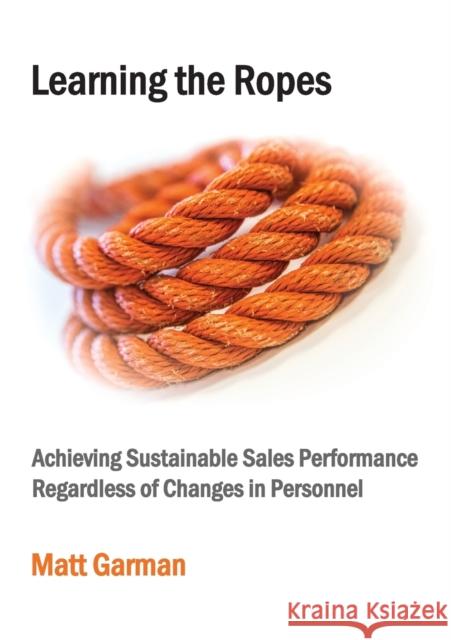 Learning the Ropes: Achieving Sustainable Sales Performance Regardless of Changes in Personnel Matt Garman 9781999991005 Sales Plus Profit Ltd