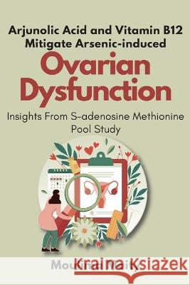 Arjunolic Acid and Vitamin B12 Mitigate Arsenic-induced Ovarian Dysfunction: Insights From S-adenosine Methionine Pool Study Moulima Maity 9782003813955 Independent Author