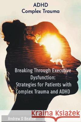 Breaking Through Executive Dysfunction: Strategies for Patients with Complex Trauma and ADHD Andrew D Beattie   9782321209560