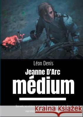 Jeanne d'Arc Médium: Ses voix, ses visions, ses prémonitions, ses vues actuelles exprimées en ses propres messages Denis, Léon 9782322036981