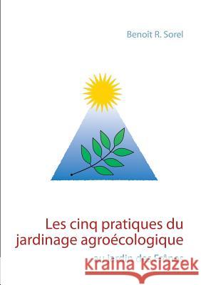 Les cinq pratiques du jardinage agroécologique: Le jardin des Frênes Sorel, Benoît R. 9782322077632 Books on Demand