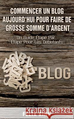 Commencer Un Blog Aujourd'hui Pour Faire De Grosse Somme d'Argent: Un Guide Étape Par Étape Pour Les Débutants King, Felix 9782322119066 Books on Demand