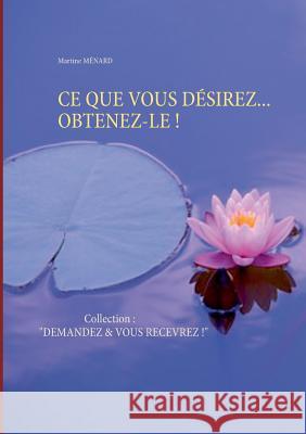 Ce Que Vous Désirez... Obtenez-Le !: Collection: DEMANDEZ & VOUS RECEVREZ ! Martine Ménard 9782322119363