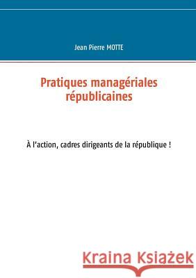 Pratiques managériales républicaines: Cadres, à l'action pour la république! Jean Pierre Motte 9782322137312 Books on Demand