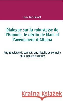 Dialogue sur la robustesse de l'Homme, le déclin de Mars et l'avénement d'Athéna: Anthropologie du combat: une histoire personnelle entre nature et cu Guinot, Jean Luc 9782322152940 Books on Demand