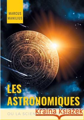 les Astronomiques ou la Science sacrée du Ciel: Traité complet d'astrologie sur les noms et les figures du zodiaque, l'influence des astres, météores Manilius, Marcus 9782322241156 Books on Demand