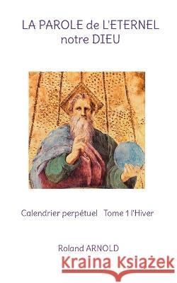 LA PAROLE de L'ETERNEL notre DIEU: Calendrier perpétuel Tome 1 l'Hiver Roland Arnold 9782322431373