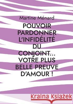 Pouvoir pardonner l'infid?lit? du conjoint... Votre plus belle preuve d'amour! Martine M?nard 9782322454938