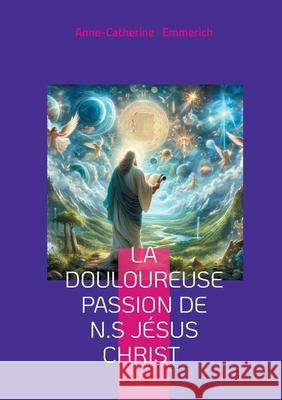 La douloureuse Passion de N.S J?sus Christ: Visions mystiques, r?demption, et spiritualit? de Anne-Catherine Emmerich Anne-Catherine Emmerich 9782322569793