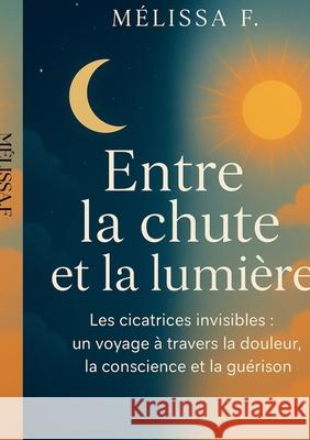 Entre la chute et la lumi?re: cicatrices invisibles: un voyage ? travers la douleur, la conscience et la gu?rison M?lissa F 9782322653829