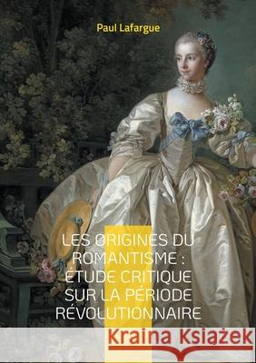 Les origines du romantisme: ?tude critique sur la p?riode r?volutionnaire: Analyse critique du romantisme ? travers la R?volution fran?aise et son imp Paul Lafargue 9782322662463