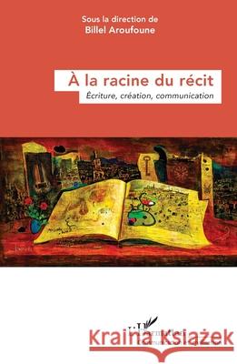 ? la racine du r?cit: ?criture, cr?ation, communication Billel Aroufoune 9782336426303