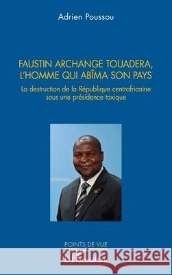Faustin Archange Touadera, l'homme qui abima son pays: La destruction de la R?publique centrafricaine sous une pr?sidence toxique Adrien Poussou 9782336539645 Editions L'Harmattan