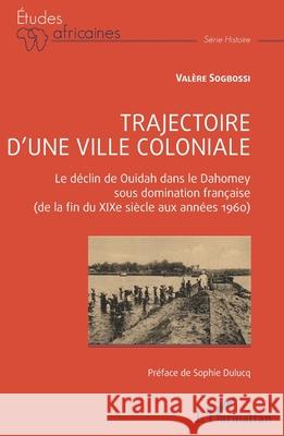 Trajectoire d'une ville coloniale: Le d?clin de Ouidah dans le Dahomey sous domination fran?aise (de la fin du XIXe si?cle aux ann?es 1960) Val?re Sogbossi Sophie Dulucq 9782336545707