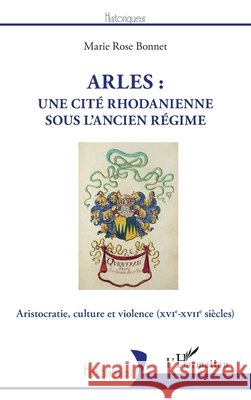 Arles: une cité rhodanienne sous l'Ancien Régime: Aristocratie, culture et violence (XVIe-XVIIe siècles) Bonnet, Marie Rose 9782343227986