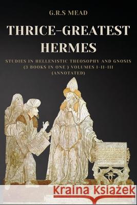 Thrice-Greatest Hermes: Studies in Hellenistic Theosophy and Gnosis (3 books in One ) Volumes I-II-III (Annotated) G. R. S. Mead 9782357288096 Alicia Editions
