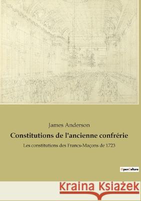 Constitutions de l'ancienne confrérie: Les constitutions des Francs-Maçons de 1723 James Anderson 9782382749760