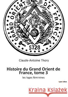 Histoire du Grand Orient de France, tome 3: les loges féminines Thory, Claude-Antoine 9782385080211 Culturea