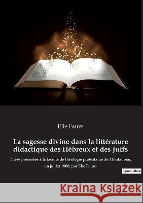 La sagesse divine dans la littérature didactique des Hébreux et des Juifs: Thèse présentée à la faculté de théologie protestante de Montauban; en juillet 1900; par Élie Faure Elie Faure 9782385081225