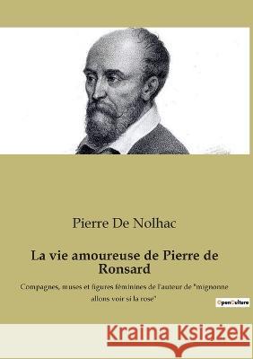 La vie amoureuse de Pierre de Ronsard: Compagnes, muses et figures féminines de l'auteur de mignonne allons voir si la rose Pierre De Nolhac 9782385089160