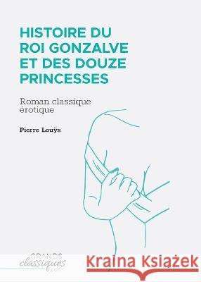Histoire du roi Gonzalve et des douze princesses: Roman classique ?rotique Pierre Louÿs 9782512009757