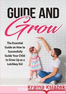 Guide and Grow: The Essential Guide on How to Successfully Guide Your Child to Grow Up as a Latchkey Kid Danny Byrne   9782718550695 Zen Mastery Srl