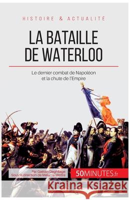 La bataille de Waterloo: Le dernier combat de Napoléon et la chute de l'Empire 50minutes, Gaëtan Deghilage 9782806255938 50minutes.Fr
