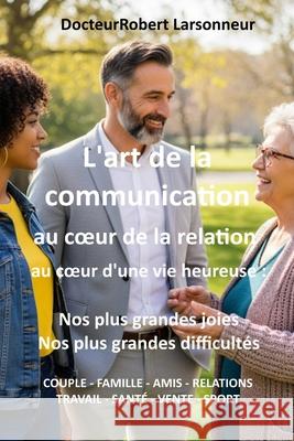 L'art de la communication, au coeur de la relation, au coeur d'une vie heureuse.: Nos plus grandes joies, nos plus grandes difficult?s. Robert Larsonneur 9782958826079 Robert Larsonneur