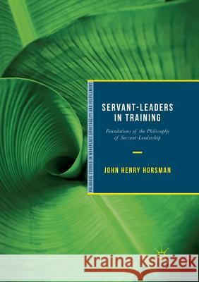 Servant-Leaders in Training: Foundations of the Philosophy of Servant-Leadership Horsman, John Henry 9783030065577 Palgrave MacMillan