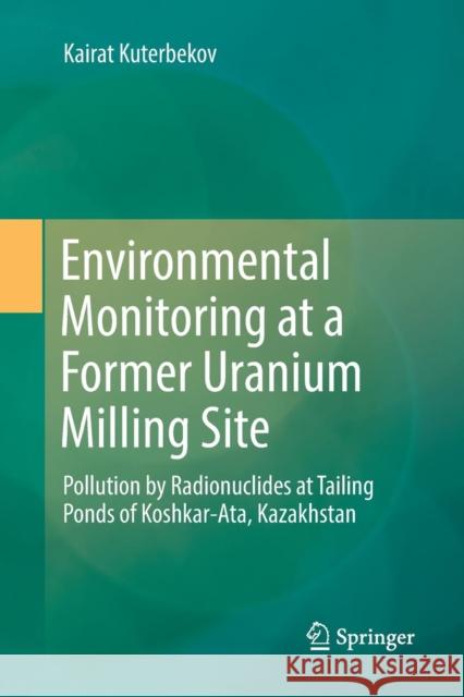 Environmental Monitoring at a Former Uranium Milling Site: Pollution by Radionuclides at Tailing Ponds of Koshkar-Ata, Kazakhstan Kuterbekov, Kairat 9783030069292 Springer