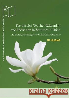 Pre-Service Teacher Education and Induction in Southwest China: A Narrative Inquiry Through Cross-Cultural Teacher Development Huang, Ju 9783030071998