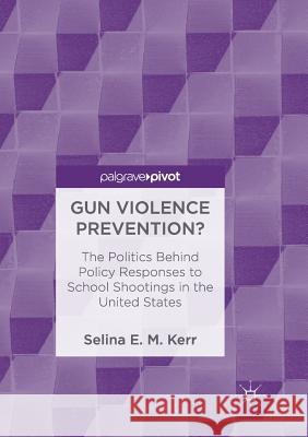 Gun Violence Prevention?: The Politics Behind Policy Responses to School Shootings in the United States E. M. Kerr, Selina 9783030091989